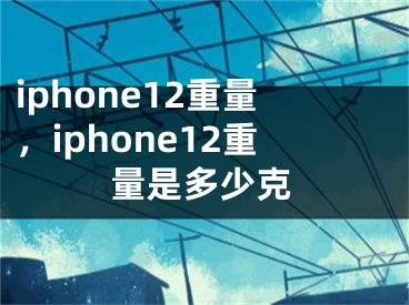 iphone12重量，iphone12重量是多少克