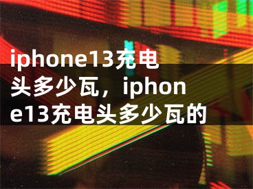 iphone13充电头多少瓦，iphone13充电头多少瓦的