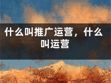 什么叫推广运营，什么叫运营