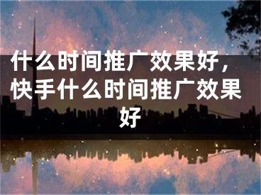 什么时间推广效果好，快手什么时间推广效果好