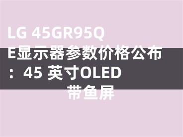LG 45GR95QE显示器参数价格公布：45 英寸OLED带鱼屏