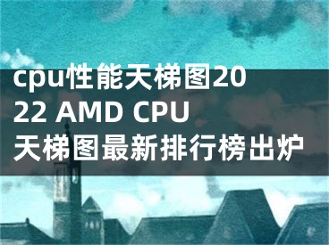 cpu性能天梯图2022 AMD CPU天梯图最新排行榜出炉