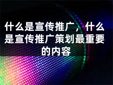 什么是宣传推广，什么是宣传推广策划最重要的内容 