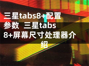 三星tabs8+配置参数  三星tabs8+屏幕尺寸处理器介绍