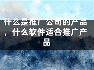 什么是推广公司的产品，什么软件适合推广产品