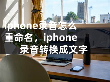 iphone录音怎么重命名，iphone录音转换成文字