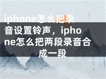 iphone怎么把录音设置铃声，iphone怎么把两段录音合成一段