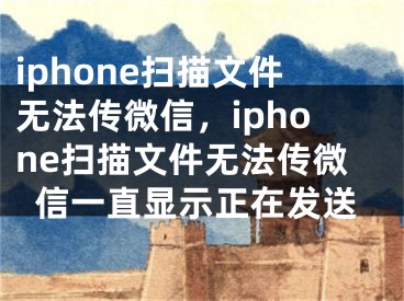 iphone扫描文件无法传微信，iphone扫描文件无法传微信一直显示正在发送