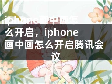 iphone画中画怎么开启，iphone画中画怎么开启腾讯会议