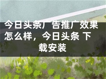 今日头条广告推广效果怎么样，今日头条 下载安装