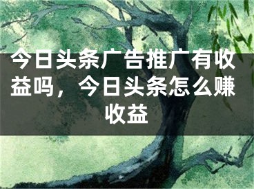 今日头条广告推广有收益吗，今日头条怎么赚收益