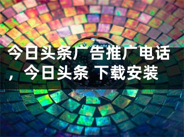 今日头条广告推广电话，今日头条 下载安装