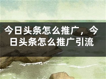 今日头条怎么推广，今日头条怎么推广引流