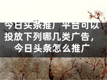 今日头条推广平台可以投放下列哪几类广告，今日头条怎么推广