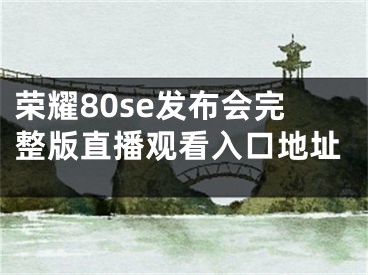 荣耀80se发布会完整版直播观看入口地址