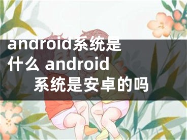 android系统是什么 android系统是安卓的吗