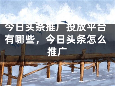 今日头条推广投放平台有哪些，今日头条怎么推广