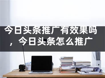 今日头条推广有效果吗，今日头条怎么推广