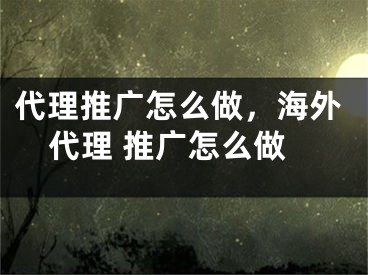 代理推广怎么做，海外代理 推广怎么做