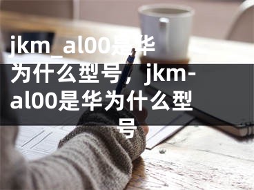 jkm_al00是华为什么型号，jkm-al00是华为什么型号