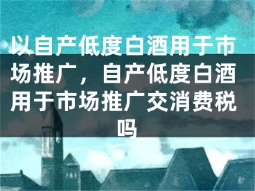 以自产低度白酒用于市场推广，自产低度白酒用于市场推广交消费税吗