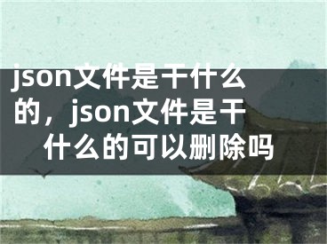 json文件是干什么的，json文件是干什么的可以删除吗