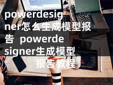 powerdesigner怎么生成模型报告  powerdesigner生成模型报告教程