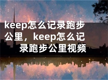 keep怎么记录跑步公里，keep怎么记录跑步公里视频