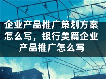 企业产品推广策划方案怎么写，银行美篇企业产品推广怎么写