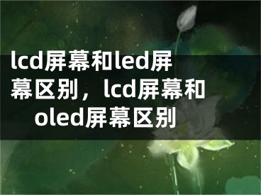 lcd屏幕和led屏幕区别，lcd屏幕和oled屏幕区别