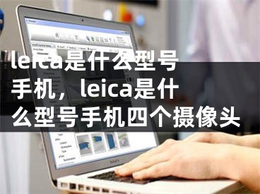 leica是什么型号手机，leica是什么型号手机四个摄像头