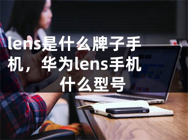 lens是什么牌子手机，华为lens手机什么型号