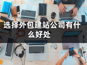 选择外包建站公司有什么好处 