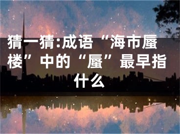 猜一猜:成语“海市蜃楼”中的“蜃”最早指什么