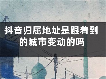 抖音归属地址是跟着到的城市变动的吗