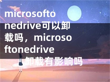 microsoftonedrive可以卸载吗，microsoftonedrive卸载有影响吗