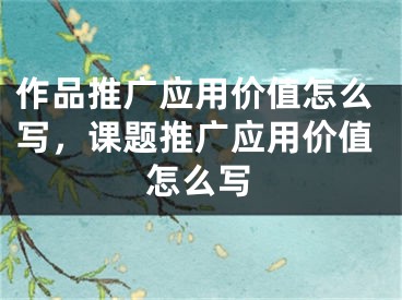 作品推广应用价值怎么写，课题推广应用价值怎么写