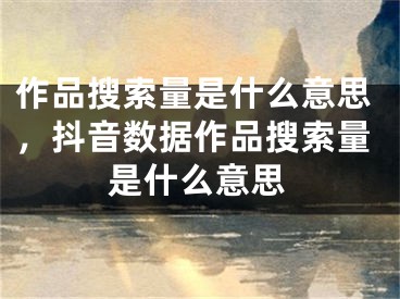 作品搜索量是什么意思，抖音数据作品搜索量是什么意思