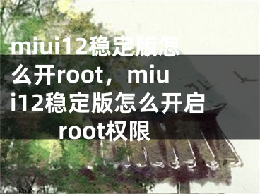 miui12稳定版怎么开root，miui12稳定版怎么开启root权限