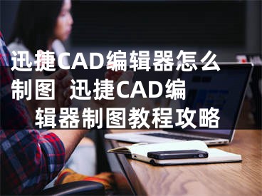 迅捷CAD编辑器怎么制图  迅捷CAD编辑器制图教程攻略