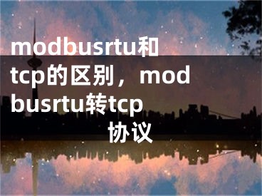 modbusrtu和tcp的区别，modbusrtu转tcp协议