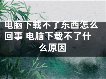 电脑下载不了东西怎么回事 电脑下载不了什么原因