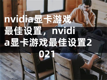 nvidia显卡游戏最佳设置，nvidia显卡游戏最佳设置2021