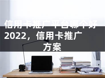 信用卡推广平台哪个好2022，信用卡推广方案