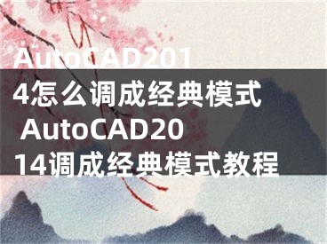 AutoCAD2014怎么调成经典模式  AutoCAD2014调成经典模式教程