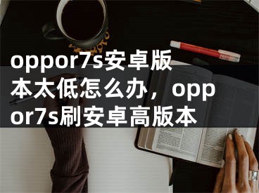 oppor7s安卓版本太低怎么办，oppor7s刷安卓高版本