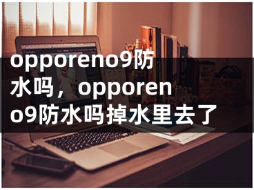 opporeno9防水吗，opporeno9防水吗掉水里去了