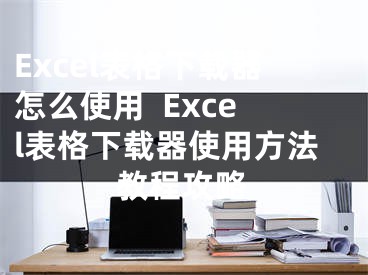 Excel表格下载器怎么使用  Excel表格下载器使用方法教程攻略