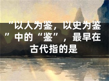 “以人为鉴，以史为鉴”中的“鉴”，最早在古代指的是