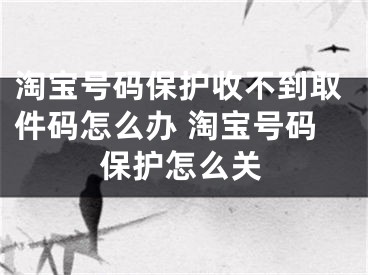 淘宝号码保护收不到取件码怎么办 淘宝号码保护怎么关